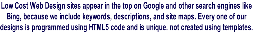 Low Cost Web Design sites appear in the top on Google and other search engines like  Bing, because we include keywords, descriptions, and site maps. Every one of our  designs is programmed using HTML5 code and is unique. not created using templates.