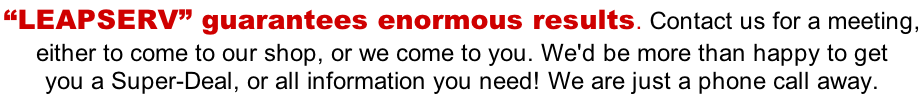 “LEAPSERV” guarantees enormous results. Contact us for a meeting,  either to come to our shop, or we come to you. We'd be more than happy to get  you a Super-Deal, or all information you need! We are just a phone call away.