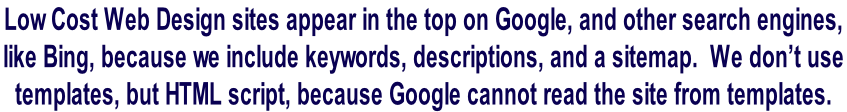 Low Cost Web Design sites appear in the top on Google, and other search engines,  like Bing, because we include keywords, descriptions, and a sitemap.  We don’t use  templates, but HTML script, because Google cannot read the site from templates.